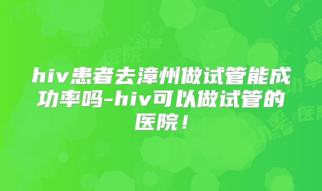 hiv患者去漳州做试管能成功率吗-hiv可以做试管的医院!