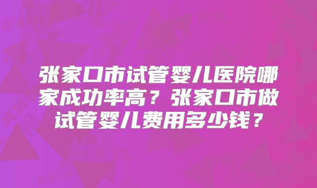 张家口市试管婴儿医院哪家成功率高?张家口市做试管婴儿费用多少钱?
