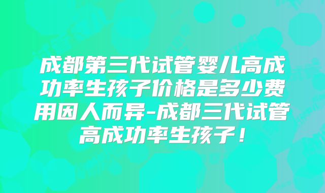 成都第三代试管婴儿高成功率生孩子价格是多少费用因人而异-成都三代试管高成功率生孩子！