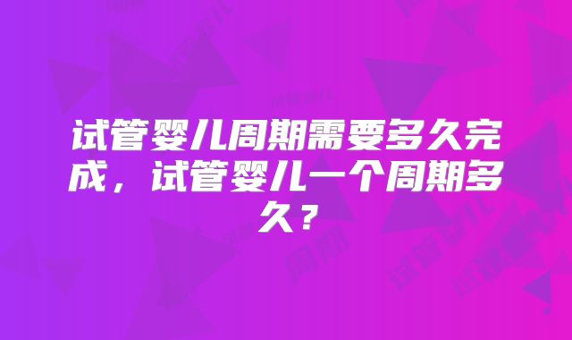 试管婴儿周期需要多久完成，试管婴儿一个周期多久？