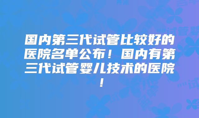 国内第三代试管比较好的医院名单公布！国内有第三代试管婴儿技术的医院！