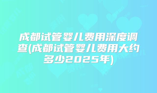 成都试管婴儿费用深度调查(成都试管婴儿费用大约多少2025年)