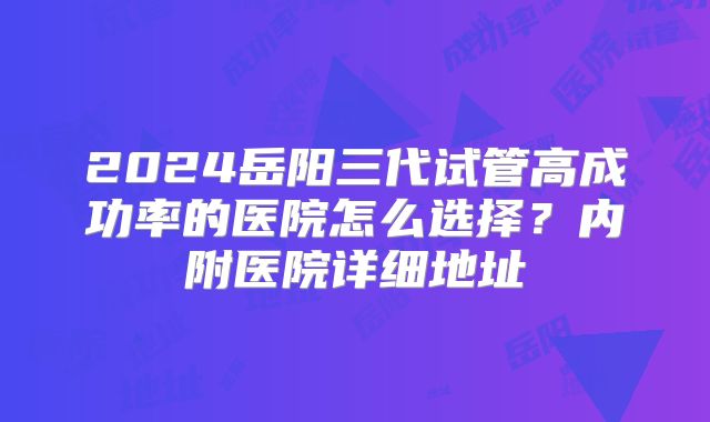 2024岳阳三代试管高成功率的医院怎么选择？内附医院详细地址