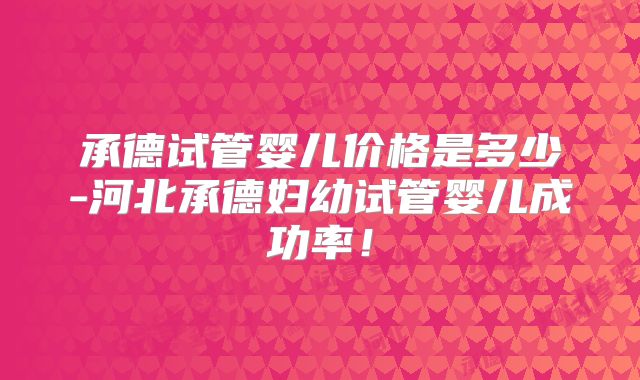 承德试管婴儿价格是多少-河北承德妇幼试管婴儿成功率!