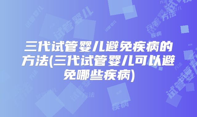 三代试管婴儿避免疾病的方法(三代试管婴儿可以避免哪些疾病)