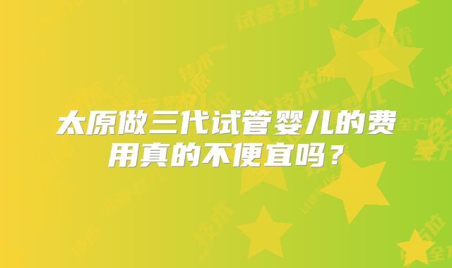 太原做三代试管婴儿的费用真的不便宜吗?