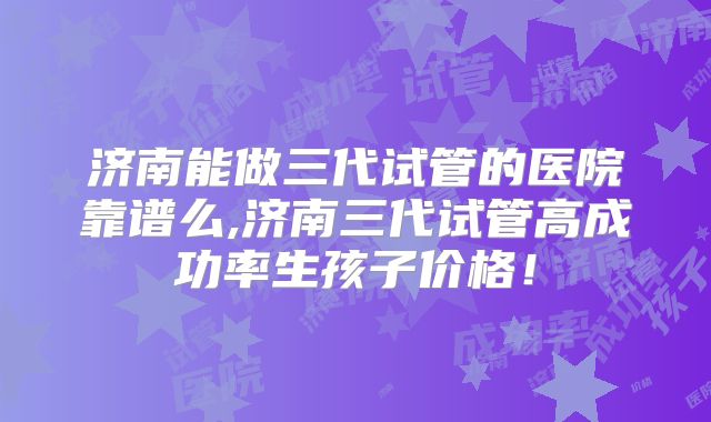 济南能做三代试管的医院靠谱么,济南三代试管高成功率生孩子价格！