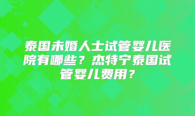 泰国未婚人士试管婴儿医院有哪些?杰特宁泰国试管婴儿费用?