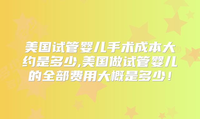 美国试管婴儿手术成本大约是多少,美国做试管婴儿的全部费用大概是多少！