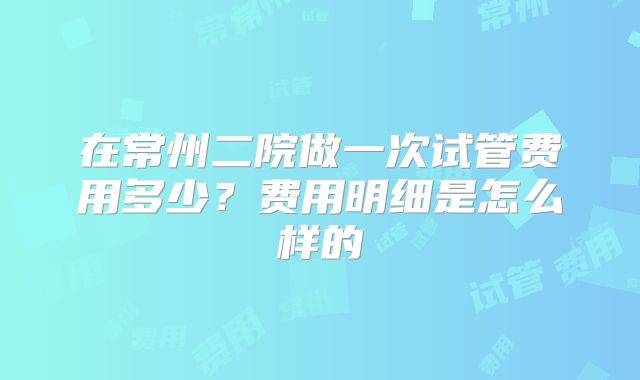 在常州二院做一次试管费用多少？费用明细是怎么样的