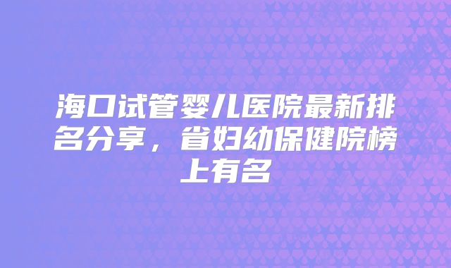 海口试管婴儿医院最新排名分享，省妇幼保健院榜上有名