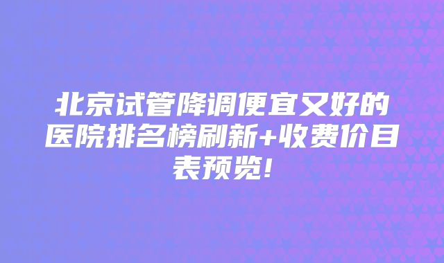 北京试管降调便宜又好的医院排名榜刷新+收费价目表预览!