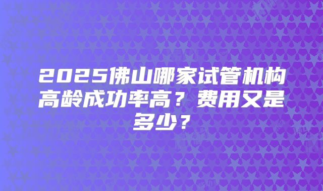 2025佛山哪家试管机构高龄成功率高?费用又是多少?