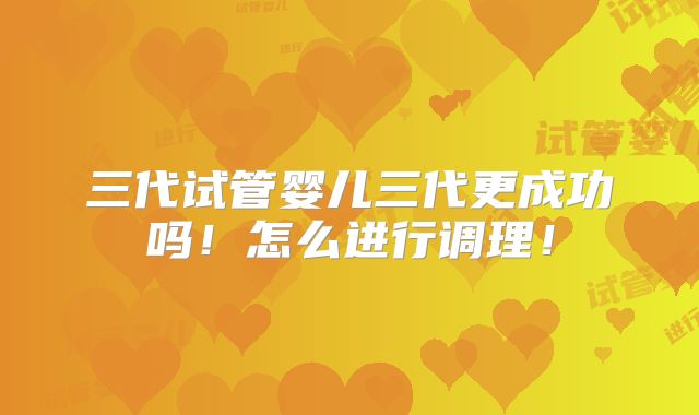 三代试管婴儿三代更成功吗!怎么进行调理!