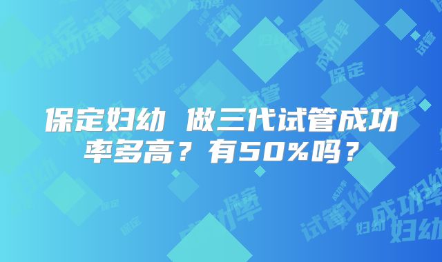 保定妇幼 做三代试管成功率多高？有50%吗？
