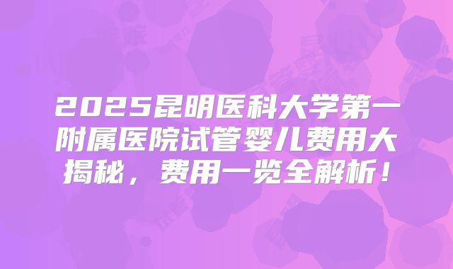 2025昆明医科大学第一附属医院试管婴儿费用大揭秘，费用一览全解析！