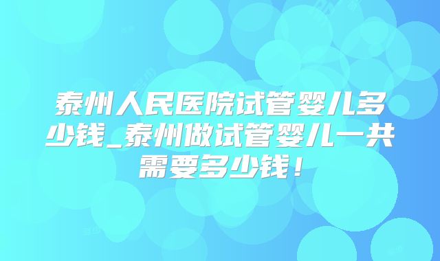泰州人民医院试管婴儿多少钱_泰州做试管婴儿一共需要多少钱！