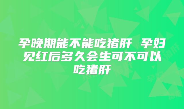 孕晚期能不能吃猪肝 孕妇见红后多久会生可不可以吃猪肝
