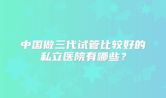 中国做三代试管比较好的私立医院有哪些？
