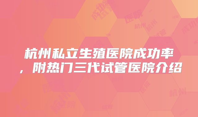 杭州私立生殖医院成功率，附热门三代试管医院介绍