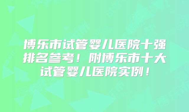 博乐市试管婴儿医院十强排名参考！附博乐市十大试管婴儿医院实例！