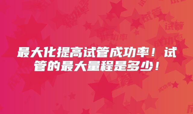 最大化提高试管成功率！试管的最大量程是多少！
