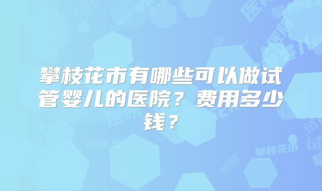 攀枝花市有哪些可以做试管婴儿的医院？费用多少钱？