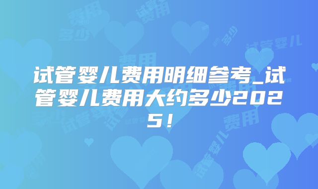 试管婴儿费用明细参考_试管婴儿费用大约多少2025！