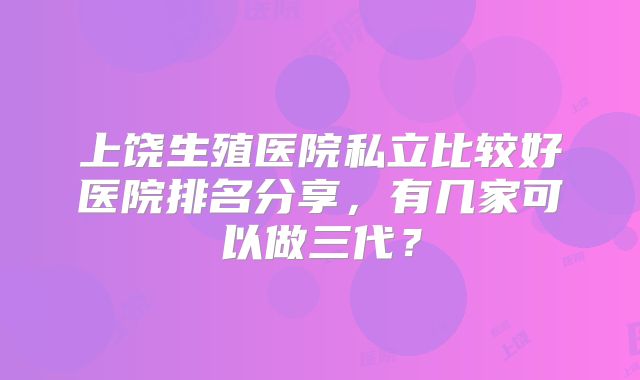 上饶生殖医院私立比较好医院排名分享，有几家可以做三代？