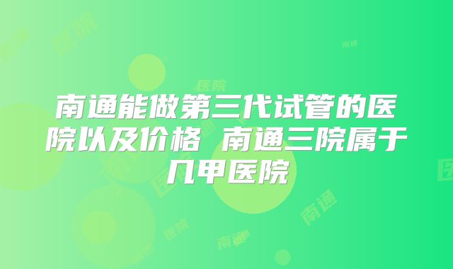 南通能做第三代试管的医院以及价格 南通三院属于几甲医院