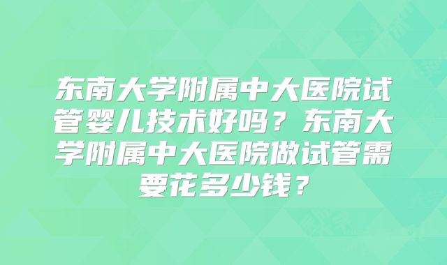 东南大学附属中大医院试管婴儿技术好吗?东南大学附属中大医院做试管需要花多少钱?