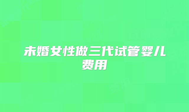 未婚女性做三代试管婴儿费用