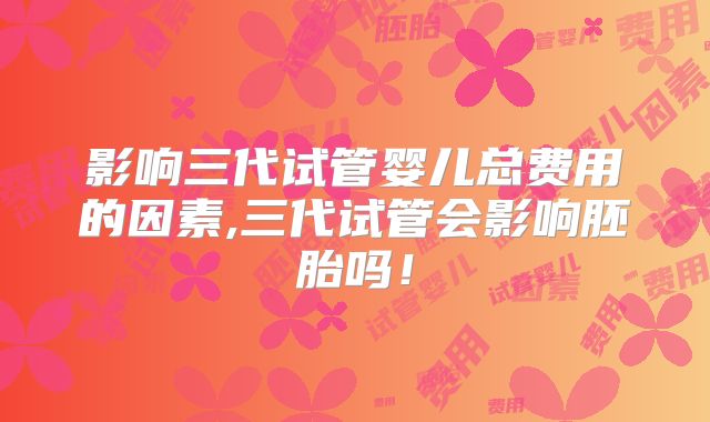 影响三代试管婴儿总费用的因素,三代试管会影响胚胎吗！