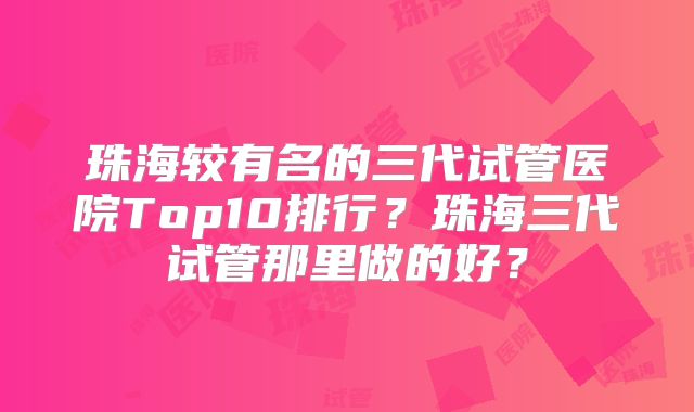 珠海较有名的三代试管医院Top10排行？珠海三代试管那里做的好？