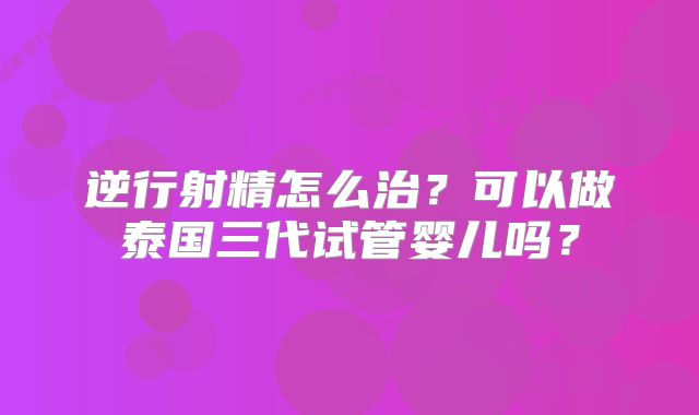 逆行射精怎么治?可以做泰国三代试管婴儿吗?