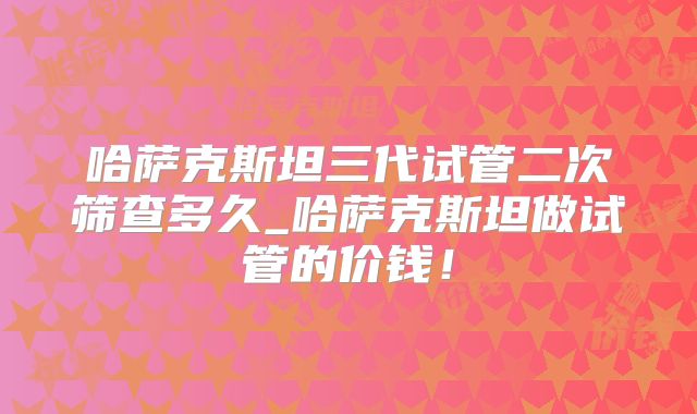 哈萨克斯坦三代试管二次筛查多久_哈萨克斯坦做试管的价钱！
