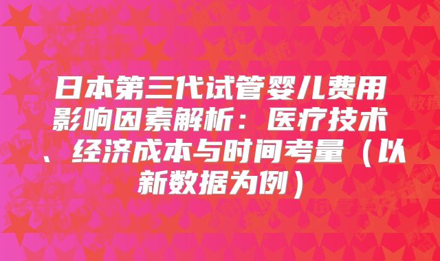 日本第三代试管婴儿费用影响因素解析:医疗技术、经济成本与时间考量(以新数据为例)