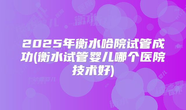 2025年衡水哈院试管成功(衡水试管婴儿哪个医院技术好)