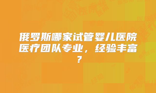 俄罗斯哪家试管婴儿医院医疗团队专业，经验丰富？