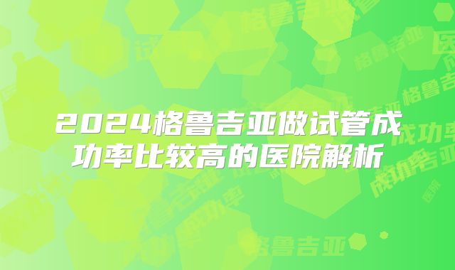 2024格鲁吉亚做试管成功率比较高的医院解析