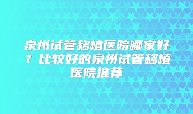 泉州试管移植医院哪家好？比较好的泉州试管移植医院推荐