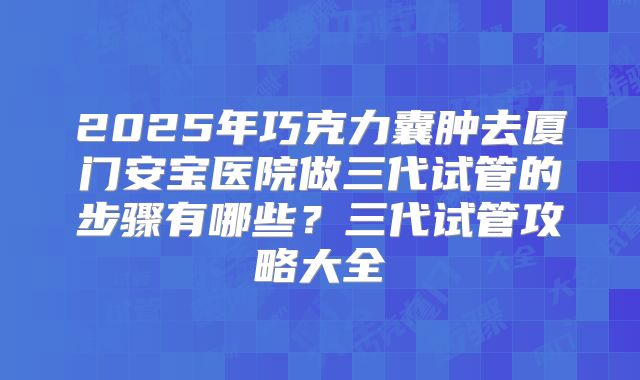 2025年巧克力囊肿去厦门安宝医院做三代试管的步骤有哪些？三代试管攻略大全