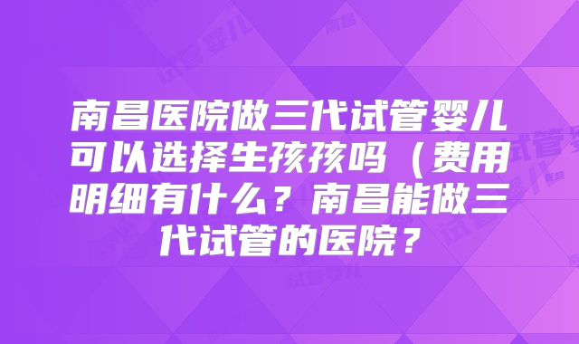 南昌医院做三代试管婴儿可以选择生孩孩吗(费用明细有什么?南昌能做三代试管的医院?