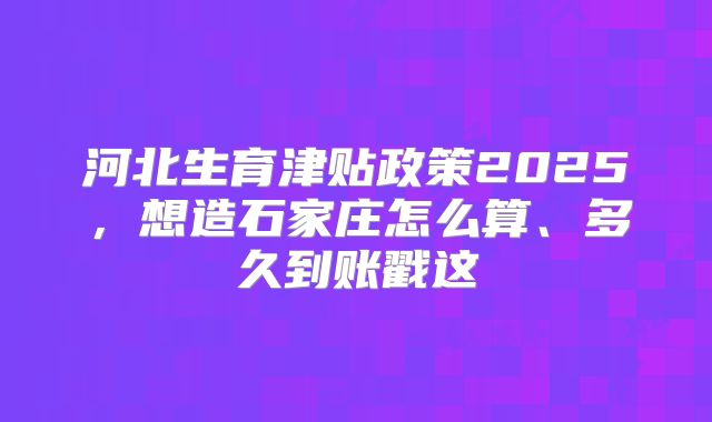 河北生育津贴政策2025，想造石家庄怎么算、多久到账戳这