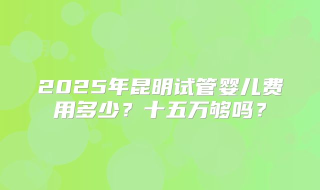 2025年昆明试管婴儿费用多少?十五万够吗?