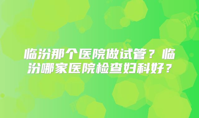 临汾那个医院做试管？临汾哪家医院检查妇科好？