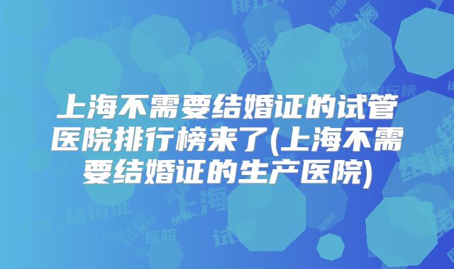 上海不需要结婚证的试管医院排行榜来了(上海不需要结婚证的生产医院)