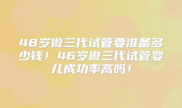 48岁做三代试管要准备多少钱！46岁做三代试管婴儿成功率高吗！