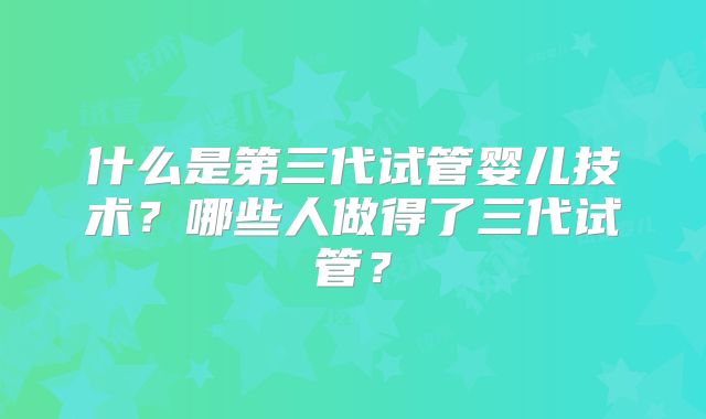 什么是第三代试管婴儿技术？哪些人做得了三代试管？