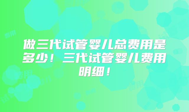 做三代试管婴儿总费用是多少！三代试管婴儿费用明细！